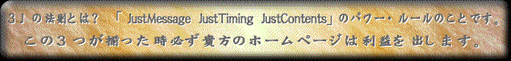 3Jの法則とは? 「JustMessage JustTiming JustContents」のパワー・ルールのことです。この3つが揃った時必ず貴方のホームページは利益を出します。